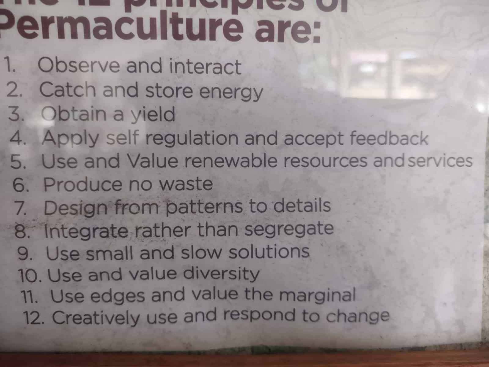 A List of 12 Permaculture Principles. Observe and interact
Catch and Store Energy
Obtain a yield
Apply Self Regulation and Accept Feedback
Produce No Waste
Use Renewable Resources and Services
Design From Pattern to Detail
Integrate Rather Than Segregate
Use Small and Slow Solutions and Value Diversity
Use Edges and Value the Marginal
Creatively Use and Respond to Change